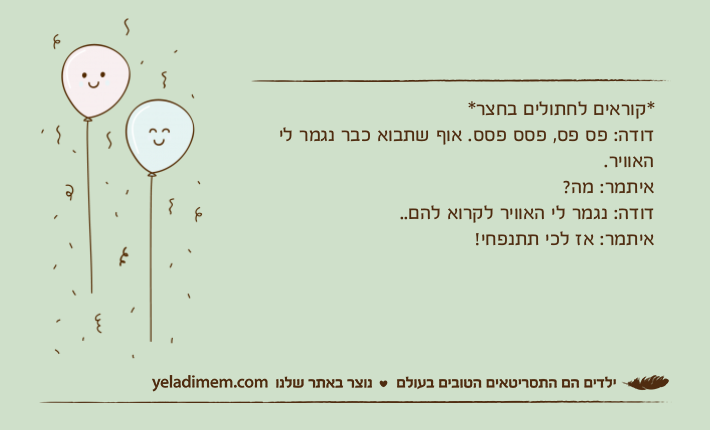 *קוראים לחתולים בחצר*דודה: פס פס, פסס פסס. אוף שתבוא כבר נגמר לי האוויר.איתמר: מה?דודה: נגמר לי האוויר לקרוא להם..איתמר: אז לכי תתנפחי!