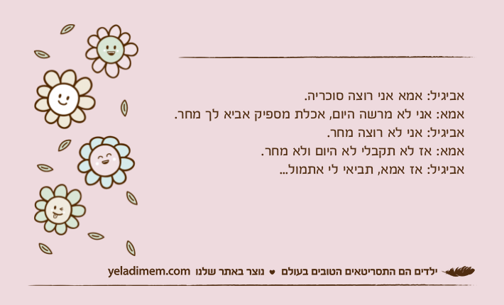 אביגיל: אמא אני רוצה סוכריה.אמא: אני לא מרשה היום, אכלת מספיק אביא לך מחר.אביגיל: אני לא רוצה מחר. אמא: אז לא תקבלי לא היום ולא מחר.אביגיל: אז אמא, תביאי לי אתמול...‎