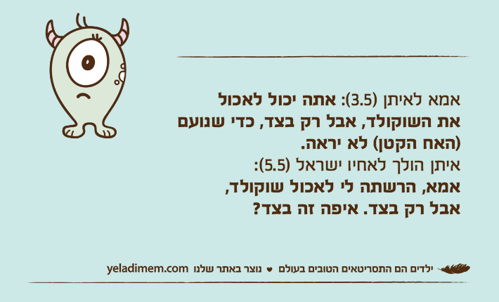 אמא לאיתן )3.5(: אתה יכול לאכול את השוקולד, אבל רק בצד, כדי שנועם )האח הקטן( לא יראה.איתן הולך לאחיו ישראל )5.5(: אמא, הרשתה לי לאכול שוקולד, אבל רק בצד. איפה זה בצד?
