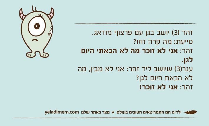 זהר )3( יושב בגן עם פרצוף מודאג.סייעת: מה קרה זוזו?זהר: אני לא זוכר מה לא הבאתי היום לגן.ענר)3( שיושב ליד זהר: אני לא מבין, מה לא הבאת היום לגן?זהר: אני לא זוכר!