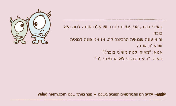 מעייני בוכה, אני ניגשת לחדר ושואלת אותה למה היא בוכהוהיא עונה שמאיה הרביצה לה, אז אני פונה למאיה ושואלת אותה אמא: "מאיה, למה מעייני בוכה?"מאיה: "היא בוכה כי לא הרבצתי לה"