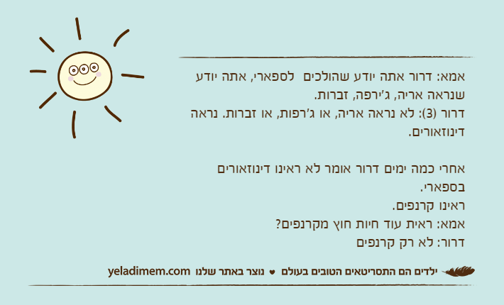 אמא: דרור אתה יודע שהולכים  לספארי, אתה יודע שנראה אריה, ג'ירפה, זברות.דרור )3(: לא נראה אריה, או ג'רפות, או זברות. נראה דינוזאורים.אחרי כמה ימים דרור אומר לא ראינו דינוזאורים בספארי.ראינו קרנפים.אמא: ראית עוד חיות חוץ מקרנפים?דרור: לא רק קרנפים