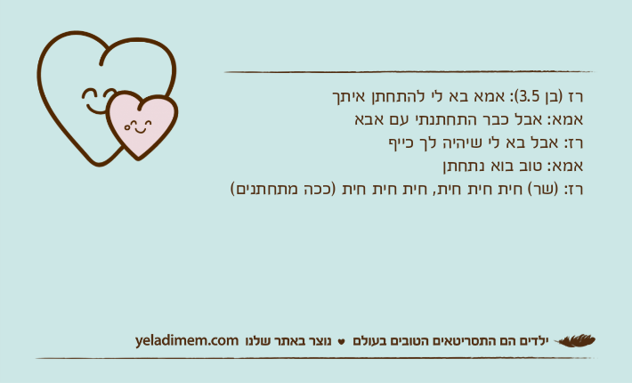 רז )בן 3.5(: אמא בא לי להתחתן איתךאמא: אבל כבר התחתנתי עם אבארז: אבל בא לי שיהיה לך כייףאמא: טוב בוא נתחתןרז: )שר( חית חית חית, חית חית חית )ככה מתחתנים(