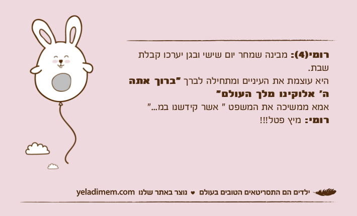 רומי)4(: מבינה שמחר יום שישי ובגן יערכו קבלת שבת.היא עוצמת את העיניים ומתחילה לברך "ברוך אתה ה׳ אלוקינו מלך העולם"אמא ממשיכה את המשפט " אשר קידשנו במ..."רומי: מיץ פטל!!!