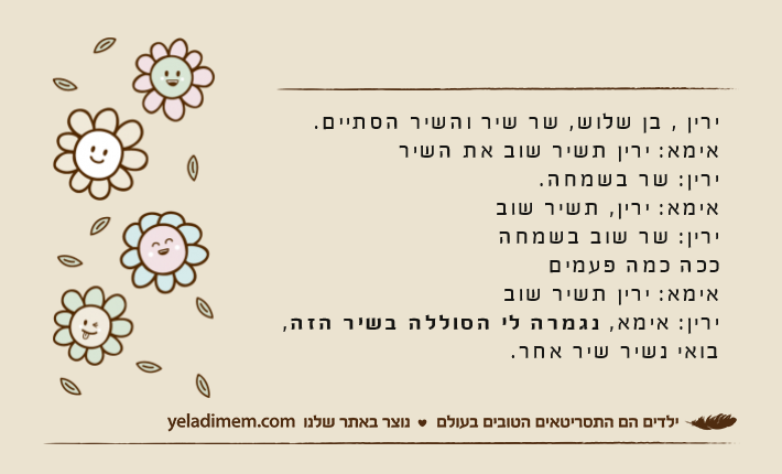 ירין , בן שלוש, שר שיר והשיר הסתיים.אימא: ירין תשיר שוב את השירירין: שר בשמחה. אימא: ירין, תשיר שובירין: שר שוב בשמחהככה כמה פעמיםאימא: ירין תשיר שובירין: אימא, נגמרה לי הסוללה בשיר הזה, בואי נשיר שיר אחר.
