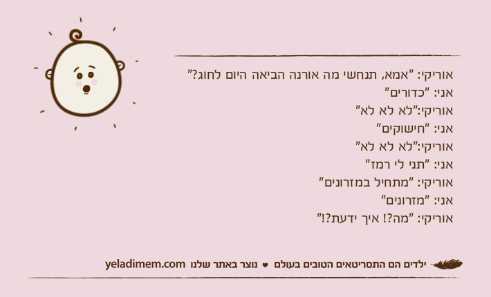 אוריקי: "אמא, תנחשי מה אורנה הביאה היום לחוג?" אני: "כדורים"אוריקי:"לא לא לא"אני: "חישוקים"אוריקי:"לא לא לא"אני: "תני לי רמז"אוריקי: "מתחיל במזרונים" אני: "מזרונים" אוריקי: "מה?! איך ידעת?!"