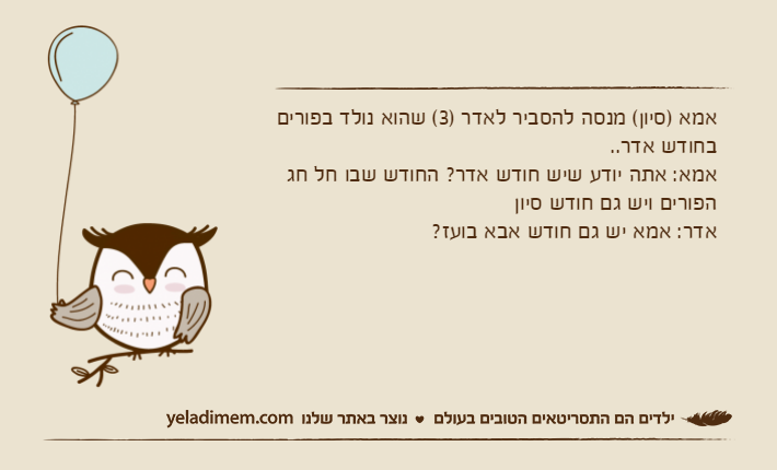 אמא )סיון( מנסה להסביר לאדר )3( שהוא נולד בפורים בחודש אדר..אמא: אתה יודע שיש חודש אדר? החודש שבו חל חג הפורים ויש גם חודש סיוןאדר: אמא יש גם חודש אבא בועז?