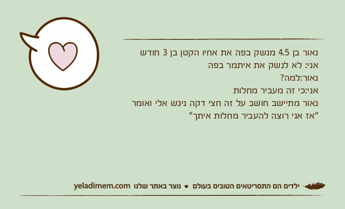 נאור בן 4.5 מנשק בפה את אחיו הקטן בן 3 חודשאני: לא לנשק את איתמר בפהנאור:למה?אני:כי זה מעביר מחלותנאור מתיישב חושב על זה חצי דקה ניגש אלי ואומר"אז אני רוצה להעביר מחלות איתך"