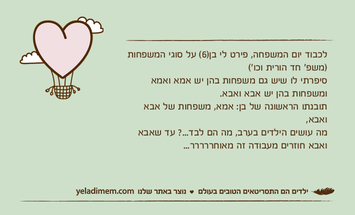 לכבוד יום המשפחה, פירט לי בן)6( על סוגי המשפחות )משפ׳ חד הורית וכו׳( סיפרתי לו שיש גם משפחות בהן יש אמא ואמא ומשפחות בהן יש אבא ואבא.תובנתו הראשונה של בן: אמא, משפחות של אבא ואבא, מה עושים הילדים בערב, מה הם לבד...? עד שאבא ואבא חוזרים מעבודה זה מאוחררררר...
