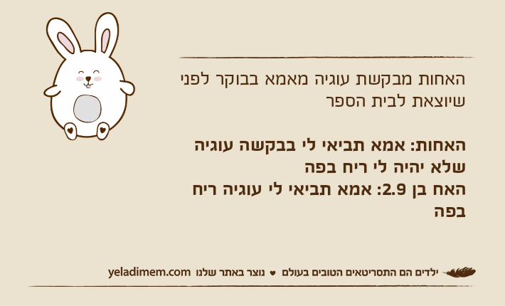 האחות מבקשת עוגיה מאמא בבוקר לפני שיוצאת לבית הספרהאחות: אמא תביאי לי בבקשה עוגיה שלא יהיה לי ריח בפההאח בן 2.9: אמא תביאי לי עוגיה ריח בפה