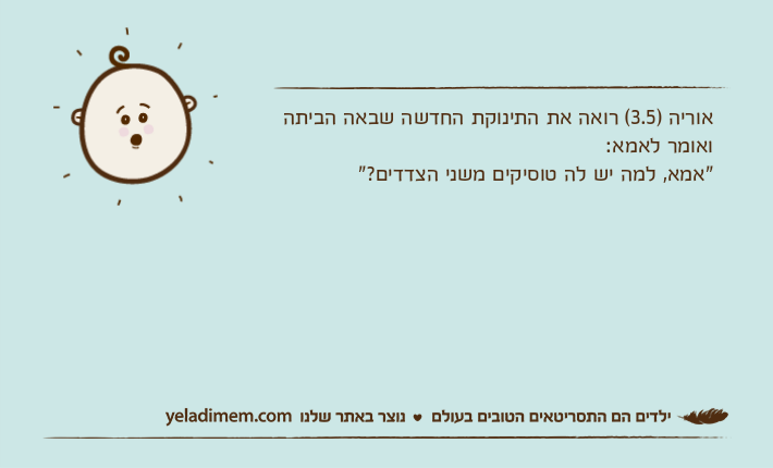 אוריה )3.5( רואה את התינוקת החדשה שבאה הביתה ואומר לאמא:"אמא, למה יש לה טוסיקים משני הצדדים?"