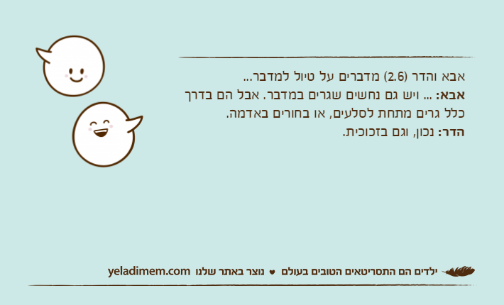 אבא והדר )2.6( מדברים על טיול למדבר...אבא: ... ויש גם נחשים שגרים במדבר. אבל הם בדרך כלל גרים מתחת לסלעים, או בחורים באדמה.הדר: נכון, וגם בזכוכית.