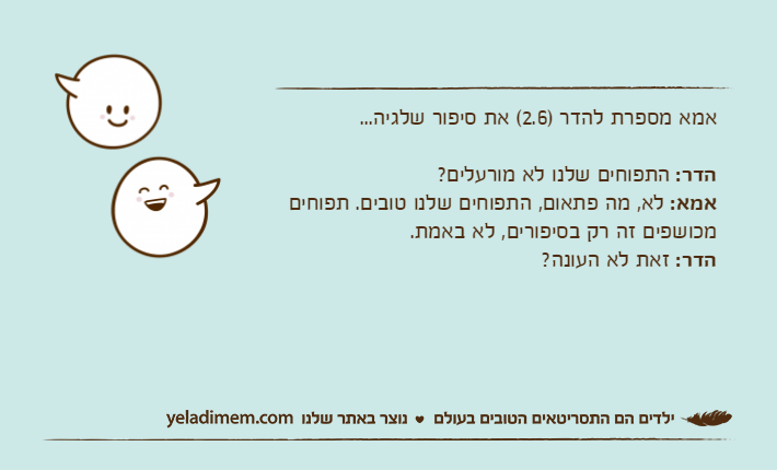 אמא מספרת להדר )2.6( את סיפור שלגיה...הדר: התפוחים שלנו לא מורעלים?אמא: לא, מה פתאום, התפוחים שלנו טובים. תפוחים מכושפים זה רק בסיפורים, לא באמת.הדר: זאת לא העונה?