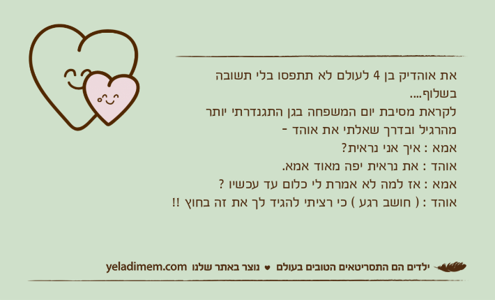 את אוהדיק בן 4 לעולם לא תתפסו בלי תשובה בשלוף....לקראת מסיבת יום המשפחה בגן התגנדרתי יותר מהרגיל ובדרך שאלתי את אוהד - אמא : איך אני נראית?אוהד : את נראית יפה מאוד אמא.אמא : אז למה לא אמרת לי כלום עד עכשיו ?אוהד : ) חושב רגע ( כי רציתי להגיד לך את זה בחוץ !!