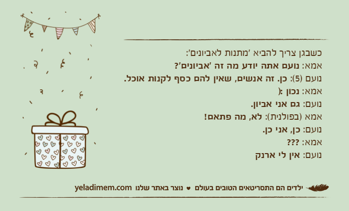 כשבגן צריך להביא 'מתנות לאביונים':אמא: נועם אתה יודע מה זה 'אביונים'?נועם )5(: כן. זה אנשים, שאין להם כסף לקנות אוכל.אמא: נכון :)נועם: גם אני אביון.אמא )בפולנית(: לא, מה פתאם!נועם: כן, אני כן.אמא: ???נועם: אין לי ארנק