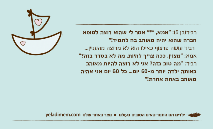 רביד)בן 6(: "אמא, *** אמר לי שהוא רוצה למצוא חברה שהוא יהיה מאוהב בה לתמיד!" רביד עושה פרצוף כאילו הוא לא מרוצה מהעניין...אמא: "מצוין, ככה צריך להיות, מה לא בסדר בזה?"רביד: "מה טוב בזה? אני לא רוצה להיות מאוהב באותה ילדה יותר מ-60 יום... כל 60 יום אני אהיה מאוהב באחת אחרת!"