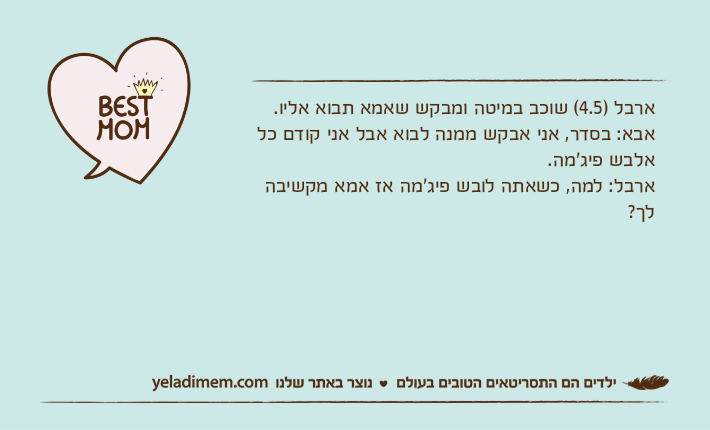 ארבל )4.5( שוכב במיטה ומבקש שאמא תבוא אליו. אבא: בסדר, אני אבקש ממנה לבוא אבל אני קודם כל אלבש פיג'מה. ארבל: למה, כשאתה לובש פיג'מה אז אמא מקשיבה לך?
