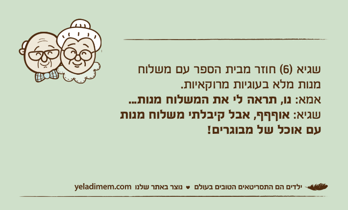 שגיא )6( חוזר מבית הספר עם משלוח מנות מלא בעוגיות מרוקאיות.
אמא: נו, תראה לי את המשלוח מנות...
שגיא: אוףףף, אבל קיבלתי משלוח מנות עם אוכל של מבוגרים!