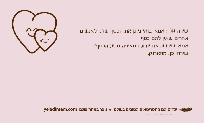שירה )4( : אמא, בואי ניתן את הכסף שלנו לאנשים אחרים שאין להם כסףאמא: שירוש, את יודעת מאיפה מגיע הכסף?שירה: כן. מהארנק.