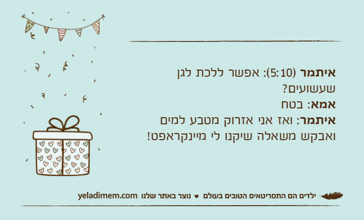 איתמר )5:10(: אפשר ללכת לגן שעשועים?אמא: בטחאיתמר: ואז אני אזרוק מטבע למים ואבקש משאלה שיקנו לי מיינקראפט!