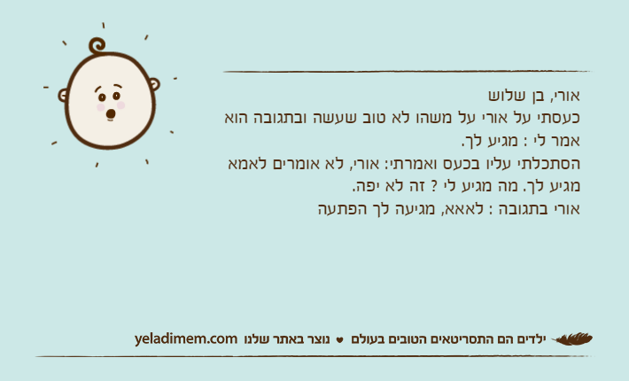 אורי, בן שלושכעסתי על אורי על משהו לא טוב שעשה ובתגובה הוא אמר לי : מגיע לך.הסתכלתי עליו בכעס ואמרתי: אורי, לא אומרים לאמא מגיע לך. מה מגיע לי ? זה לא יפה.אורי בתגובה : לאאא, מגיעה לך הפתעה