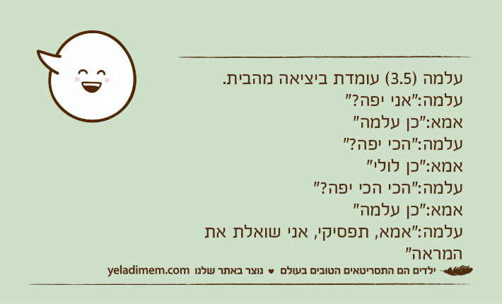 עלמה )3.5( עומדת ביציאה מהבית. עלמה:"אני יפה?"אמא:"כן עלמה"עלמה:"הכי יפה?" אמא:"כן לולי" עלמה:"הכי הכי יפה?"אמא:"כן עלמה"עלמה:"אמא, תפסיקי, אני שואלת את המראה"