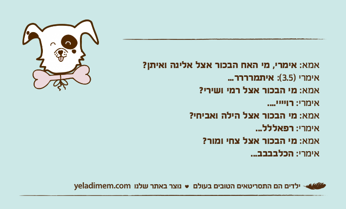 אמא: אימרי, מי האח הבכור אצל אלינה ואיתן?&nbsp;אימרי )3.5(: איתמרררר...אמא: מי הבכור אצל רמי ושירי?אימרי: רויייי....אמא: מי הבכור אצל הילה ואביחי?אימרי: רפאללל...אמא: מי הבכור אצל צחי ומור?אימרי: הכלבבבב...