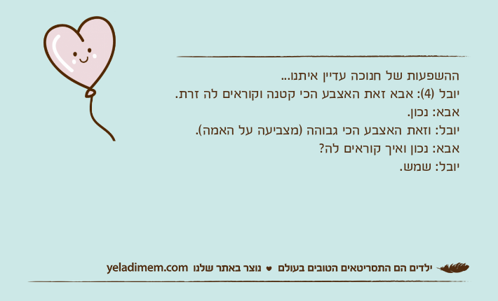 ההשפעות של חנוכה עדיין איתנו...יובל )4(: אבא זאת האצבע הכי קטנה וקוראים לה זרת.אבא: נכון.יובל: וזאת האצבע הכי גבוהה )מצביעה על האמה(.אבא: נכון ואיך קוראים לה?יובל: שמש.