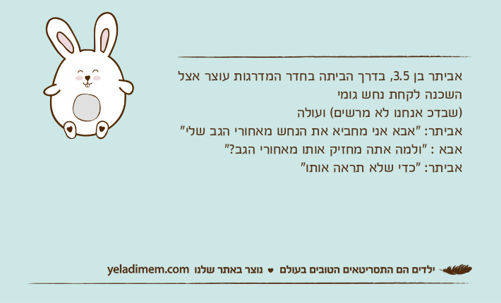אביתר בן 3.5, בדרך הביתה בחדר המדרגות עוצר אצל השכנה לקחת נחש גומי)שבדכ אנחנו לא מרשים( ועולהאביתר: "אבא אני מחביא את הנחש מאחורי הגב שלי"אבא : "ולמה אתה מחזיק אותו מאחורי הגב?"אביתר: "כדי שלא תראה אותו"