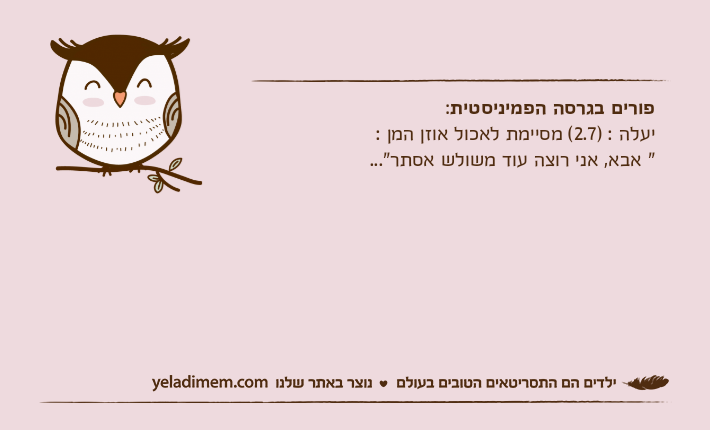 פורים בגרסה הפמיניסטית:יעלה : )2.7( מסיימת לאכול אוזן המן :" אבא, אני רוצה עוד משולש אסתר"...