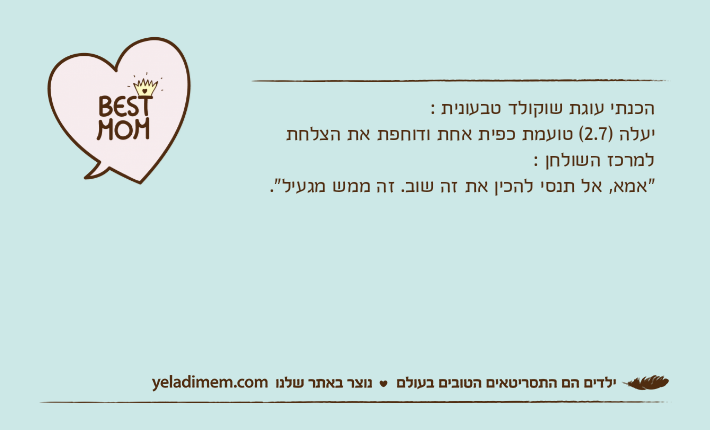 הכנתי עוגת שוקולד טבעונית :יעלה )2.7( טועמת כפית אחת ודוחפת את הצלחת למרכז השולחן :"אמא, אל תנסי להכין את זה שוב. זה ממש מגעיל".