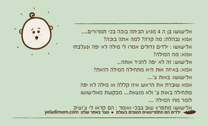 אלישושו בן ה 4 מגיע הביתה בוכה בכי תמרורים.....אמא נבהלת: מה קרה? למה אתה בוכה?אלישושו : ילדים גדולים אמרו לי מילה לא יפה ונעלבתיאמא: מה המילה?אלישוש: זה לא יפה להגיד אותה...אמא: באיזה אות היא מתחילה המילה הזאת?אלישושו: באות צ'....אמא שוברת את הראש איזו קללה או מילה לא יפה מתחילה באות צ' ולא מוצאת.... מבקשת מאלישושו לומר מהי המילה ....אלישושו מתפרץ שוב בבכי ואומר : הם קראו לי צ'וציק