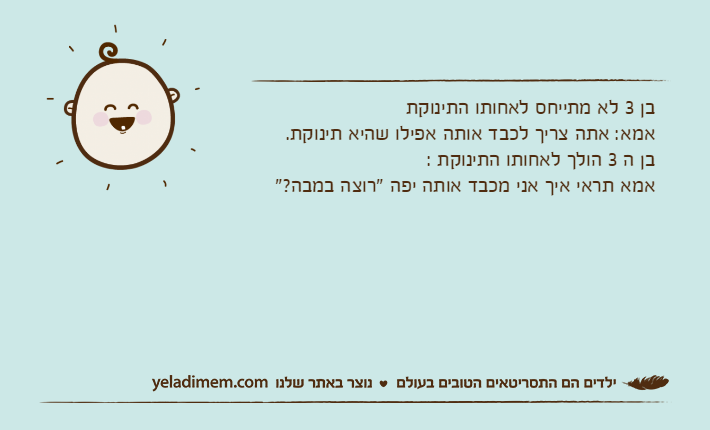 בן 3 לא מתייחס לאחותו התינוקתאמא: אתה צריך לכבד אותה אפילו שהיא תינוקת.בן ה 3 הולך לאחותו התינוקת :אמא תראי איך אני מכבד אותה יפה "רוצה במבה?"