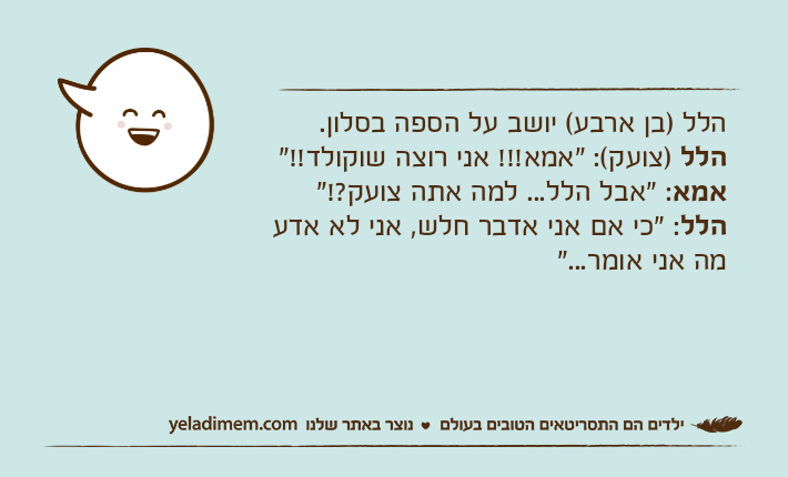 הלל )בן ארבע( יושב על הספה בסלון. הלל )צועק(: "אמא!!! אני רוצה שוקולד!!"אמא: "אבל הלל... למה אתה צועק?!"הלל: "כי אם אני אדבר חלש, אני לא אדע מה אני אומר..."
