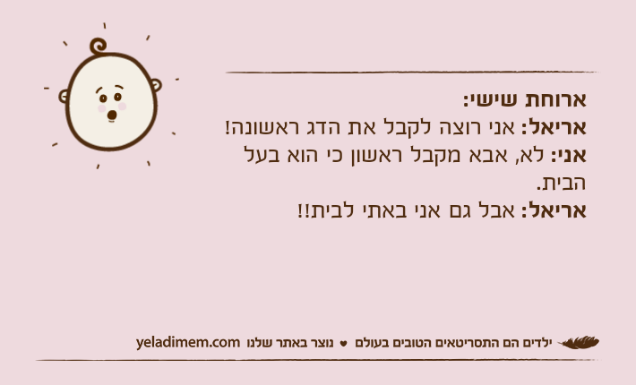 ארוחת שישי:אריאל: אני רוצה לקבל את הדג ראשונה!אני: לא, אבא מקבל ראשון כי הוא בעל הבית.אריאל: אבל גם אני באתי לבית!!