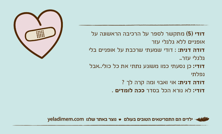 דודי )5( מתקשר לספר על הרכיבה הראשונה על אופניים ללא גלגלי עזרדודה דנית: : דודי שמעתי שרכבת על אופניים בלי גלגלי עזר..דודי: כן נסעתי כמו משוגע נתתי את כל כולי..אבל נפלתידודה דנית: אוי ואבוי ומה קרה לך ?דודי: לא נורא הכל בסדר ככה לומדים .