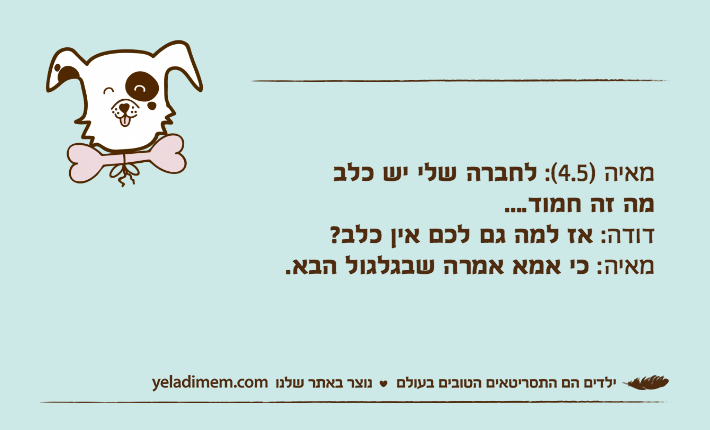 מאיה )4.5(: לחברה שלי יש כלבמה זה חמוד....דודה: אז למה גם לכם אין כלב?מאיה: כי אמא אמרה שבגלגול הבא.