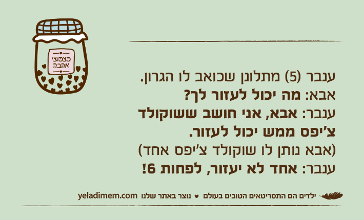 ענבר )5( מתלונן שכואב לו הגרון.
אבא: מה יכול לעזור לך?
ענבר: אבא, אני חושב ששוקולד צ'יפס ממש יכול לעזור.
)אבא נותן לו שוקולד צ'יפס אחד(
ענבר: אחד לא יעזור, לפחות 6!