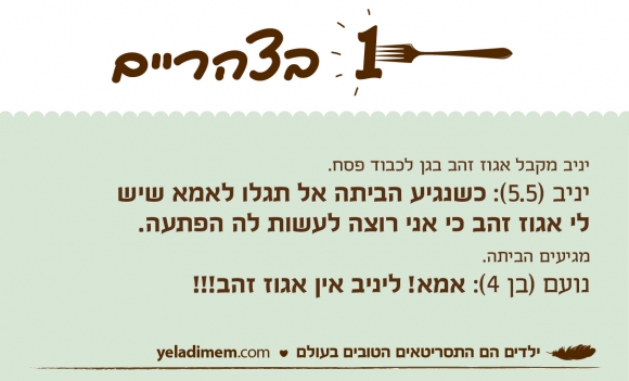 יניב מקבל אגוז זהב בגן לכבוד פסח.
יניב (5.5): כשנגיע הביתה אל תגלו לאמא שישלי אגוז זהב כי אני רוצה לעשות לה הפתעה. מגיעים הביתה.
נועם (בן 4): אמא! ליניב אין אגוז זהב!!!