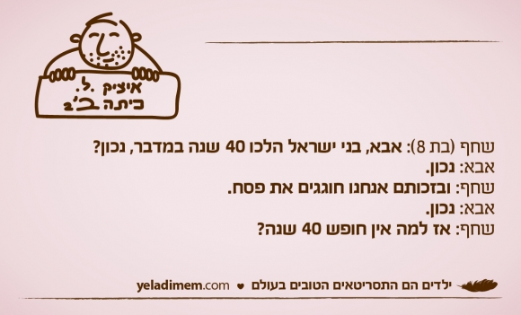 שחף (בת 8): אבא, בני ישראל הלכו 40 שנה במדבר, נכון?

אבא: נכון.

שחף: ובזכותם אנחנו חוגגים את פסח. אבא: נכון.

שחף: אז למה אין חופש 40 שנה?