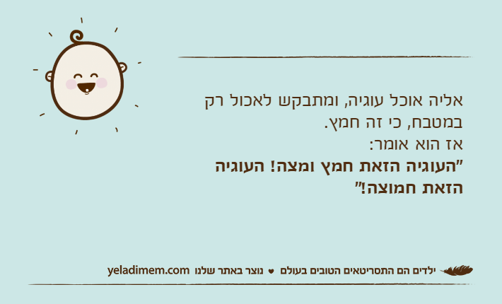 אליה אוכל עוגיה, ומתבקש לאכול רק במטבח, כי זה חמץ. אז הוא אומר:"העוגיה הזאת חמץ ומצה! העוגיה הזאת חמוצה!"