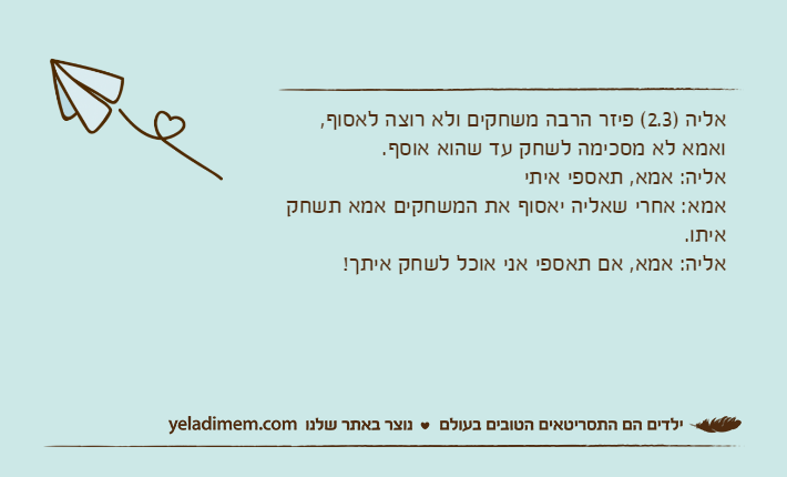 אליה )2.3( פיזר הרבה משחקים ולא רוצה לאסוף, ואמא לא מסכימה לשחק עד שהוא אוסף.אליה: אמא, תאספי איתיאמא: אחרי שאליה יאסוף את המשחקים אמא תשחק איתו.אליה: אמא, אם תאספי אני אוכל לשחק איתך!