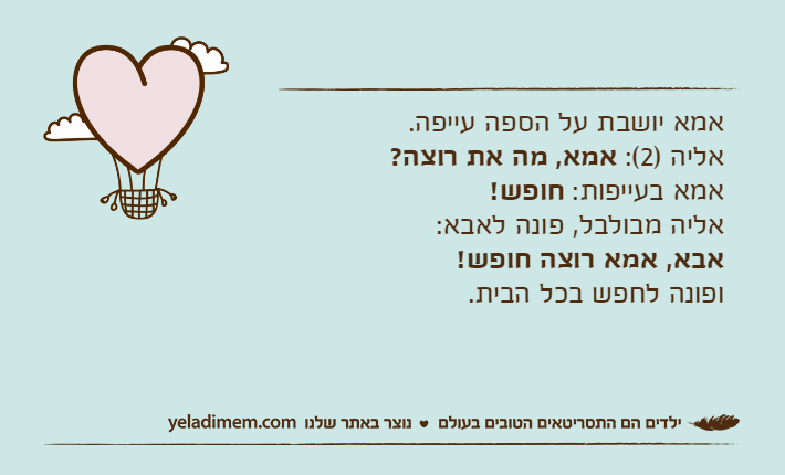 אמא יושבת על הספה עייפה.אליה )2(: אמא, מה את רוצה?אמא בעייפות: חופש!אליה מבולבל, פונה לאבא:אבא, אמא רוצה חופש!ופונה לחפש בכל הבית.
