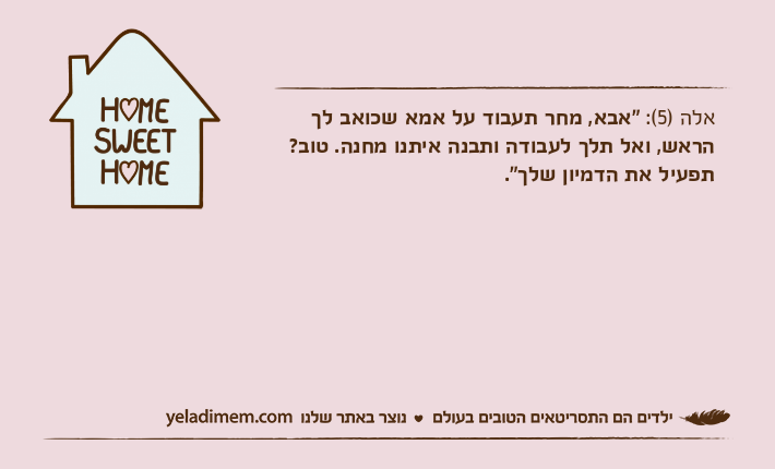 אלה )5(: "אבא, מחר תעבוד על אמא שכואב לך הראש, ואל תלך לעבודה ותבנה איתנו מחנה. טוב? תפעיל את הדמיון שלך".