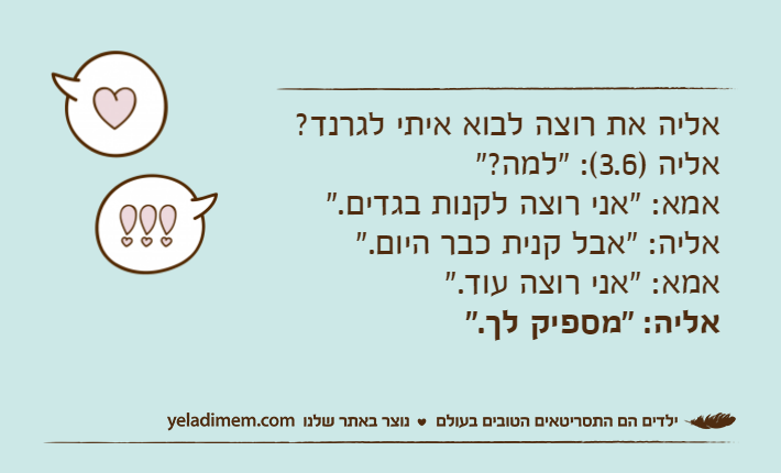 אליה את רוצה לבוא איתי לגרנד?אליה )3.6(: "למה?"אמא: "אני רוצה לקנות בגדים."אליה: "אבל קנית כבר היום."אמא: "אני רוצה עוד."אליה: "מספיק לך."