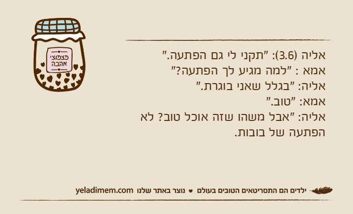 אליה )3.6(: "תקני לי גם הפתעה."אמא : "למה מגיע לך הפתעה?"אליה: "בגלל שאני בוגרת."אמא: "טוב."אליה: "אבל משהו שזה אוכל טוב? לא הפתעה של בובות.
