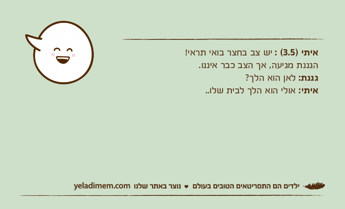 איתי )3.5( : יש צב בחצר בואי תראי!הגננת מגיעה, אך הצב כבר איננו.גננת: לאן הוא הלך?איתי: אולי הוא הלך לבית שלו..
