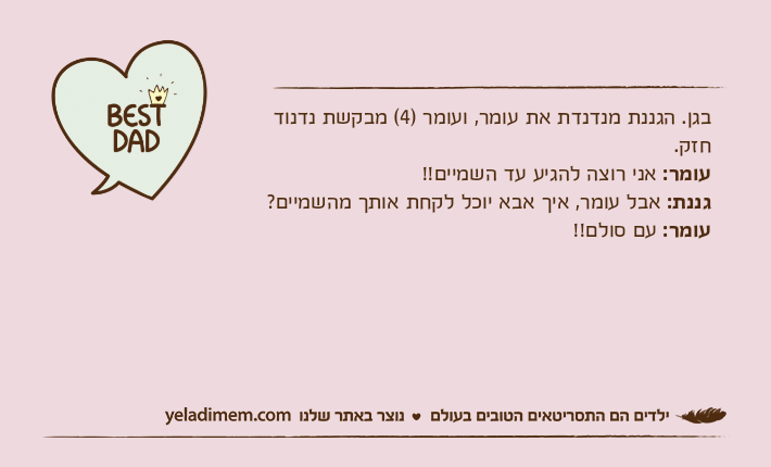 בגן. הגננת מנדנדת את עומר, ועומר )4( מבקשת נדנוד חזק.עומר: אני רוצה להגיע עד השמיים!!גננת: אבל עומר, איך אבא יוכל לקחת אותך מהשמיים?עומר: עם סולם!!