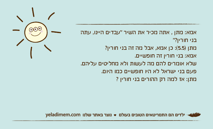אמא: מתן , אתה מכיר את השיר "עבדים היינו, עתה בני חורין?"מתן )5.5(: כן אמא, אבל מה זה בני חורין?אמא: בני חורין זה חופשיים.שלא אומרים להם מה לעשות ולא מחליטים עליהם.פעם בני ישראל לא היו חופשיים כמו היום.מתן: אז למה רק ההורים בני חורין ?
