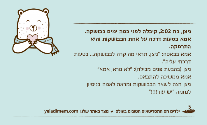 ניצן, בת 2:02, קיבלה&nbsp;לפני כמה ימים בבושקה. אמא בטעות דרכה על אחת הבבושקות והיא התרסקה.אמא בבאסה: "ניצן, תראי מה קרה לבבושקה... בטעות דרכתי עליה". ניצן )בהבעת פנים מכילה(: "לא נורא, אמא"אמא ממשיכה להתבאס.ניצן רצה לשאר הבבושקות ומראה לאמה בניסיון לנחמה "יש עוד!!!!"5